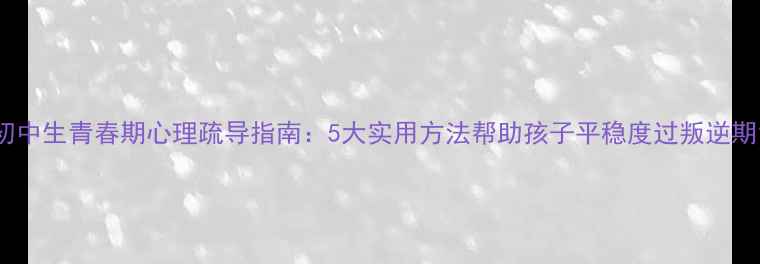 图片 初中生青春期心理疏导指南：5大实用方法帮助孩子平稳度过叛逆期1