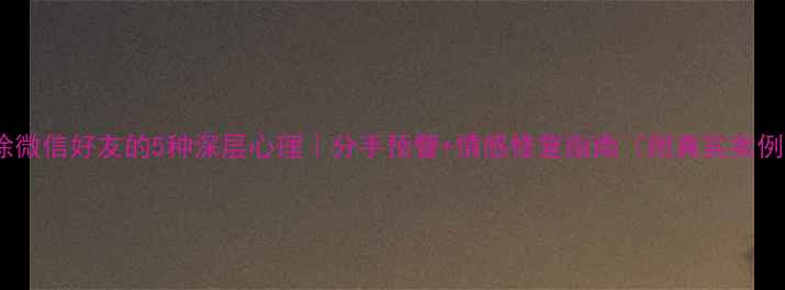 图片 删除微信好友的5种深层心理｜分手预警+情感修复指南（附真实案例）1