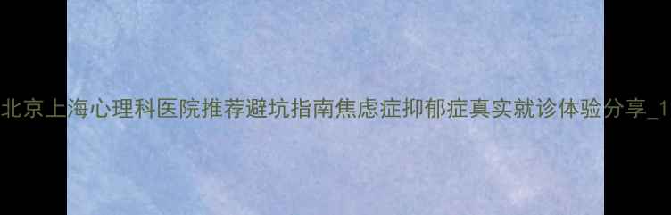 图片 北京上海心理科医院推荐避坑指南焦虑症抑郁症真实就诊体验分享_1