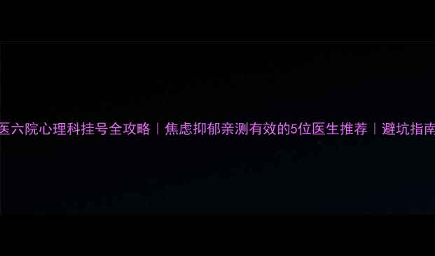 图片 北医六院心理科挂号全攻略｜焦虑抑郁亲测有效的5位医生推荐｜避坑指南🌿
