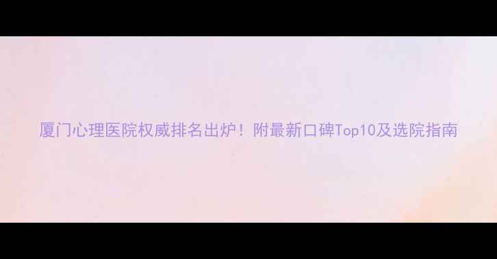 图片 厦门心理医院权威排名出炉！附最新口碑Top10及选院指南