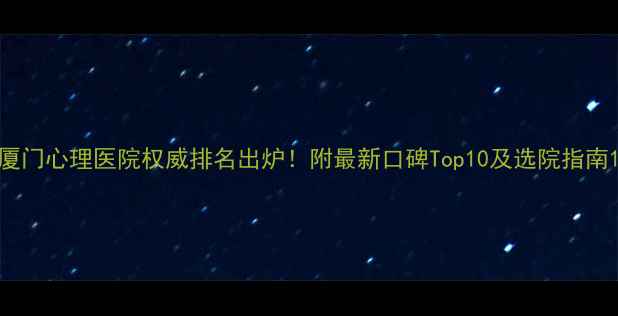 图片 厦门心理医院权威排名出炉！附最新口碑Top10及选院指南1