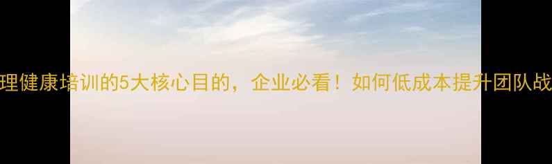 图片 员工心理健康培训的5大核心目的，企业必看！如何低成本提升团队战斗力？