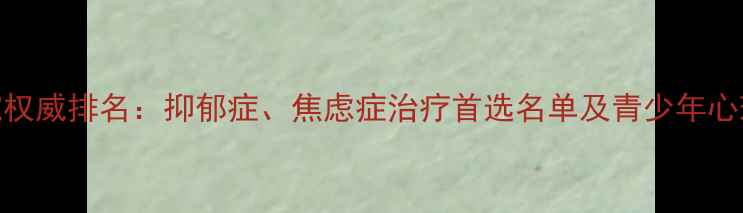图片 国内心理科医院权威排名：抑郁症、焦虑症治疗首选名单及青少年心理问题就诊指南