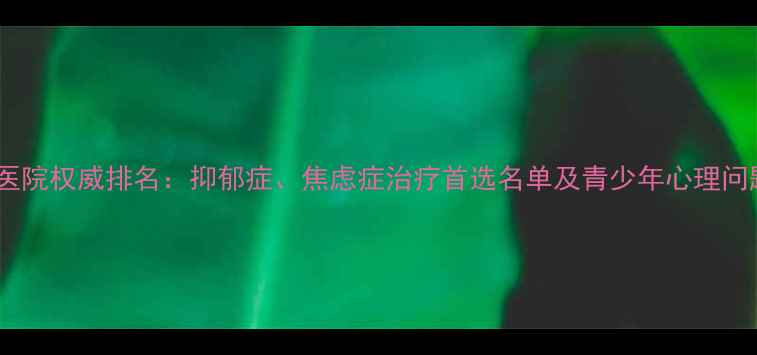 图片 国内心理科医院权威排名：抑郁症、焦虑症治疗首选名单及青少年心理问题就诊指南1