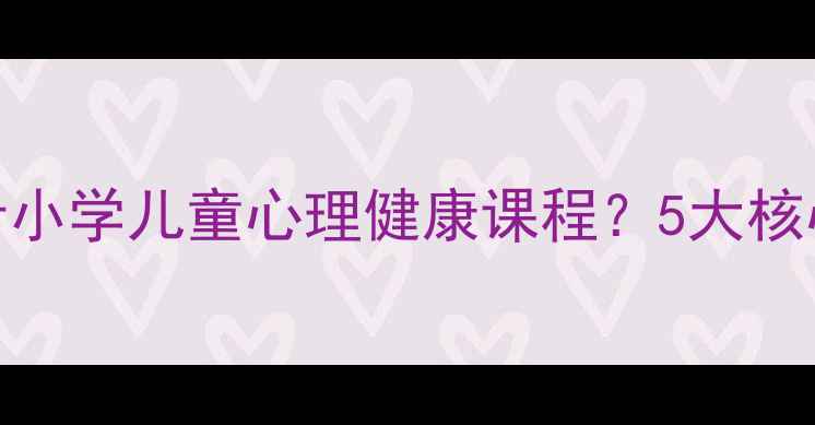 图片 大一学生如何设计小学儿童心理健康课程？5大核心要点与案例分析