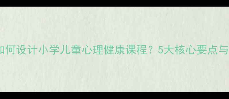 图片 大一学生如何设计小学儿童心理健康课程？5大核心要点与案例分析1