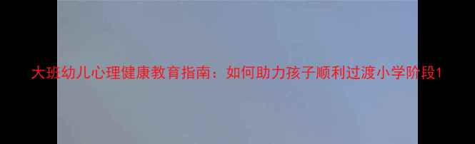 图片 大班幼儿心理健康教育指南：如何助力孩子顺利过渡小学阶段1