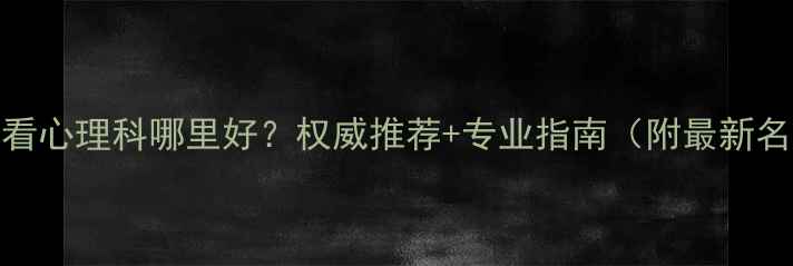图片 天津看心理科哪里好？权威推荐+专业指南（附最新名单）