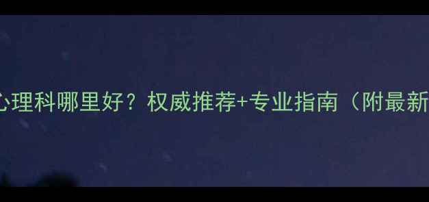 图片 天津看心理科哪里好？权威推荐+专业指南（附最新名单）2