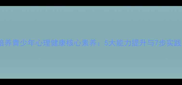 图片 如何培养青少年心理健康核心素养：5大能力提升与7步实践指南2