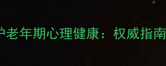 图片 如何科学维护老年期心理健康：权威指南与实操方法1