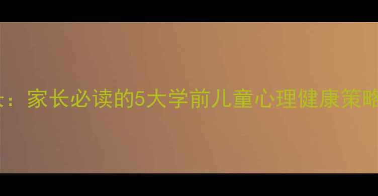 图片 守护心灵成长：家长必读的5大学前儿童心理健康策略与实操指南1