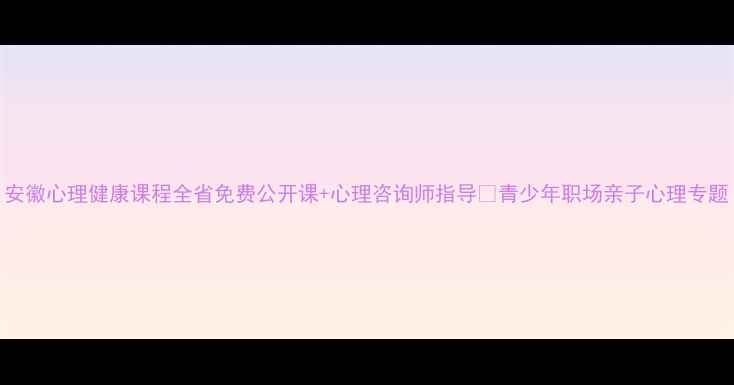 图片 安徽心理健康课程全省免费公开课+心理咨询师指导🌟青少年职场亲子心理专题