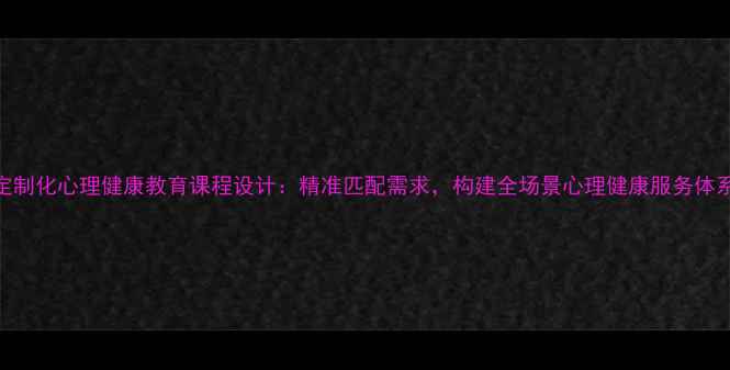 图片 定制化心理健康教育课程设计：精准匹配需求，构建全场景心理健康服务体系