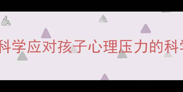图片 小升初家长必读：科学应对孩子心理压力的科学方法与实用指南1