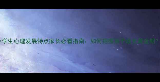 图片 小学生心理发展特点家长必看指南：如何把握孩子成长黄金期？1