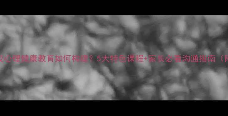 图片 崀山培英学校心理健康教育如何构建？5大特色课程+家长必看沟通指南（附免费资源）