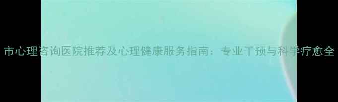 图片 市心理咨询医院推荐及心理健康服务指南：专业干预与科学疗愈全