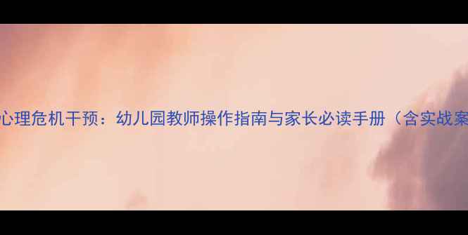 图片 幼儿心理危机干预：幼儿园教师操作指南与家长必读手册（含实战案例）