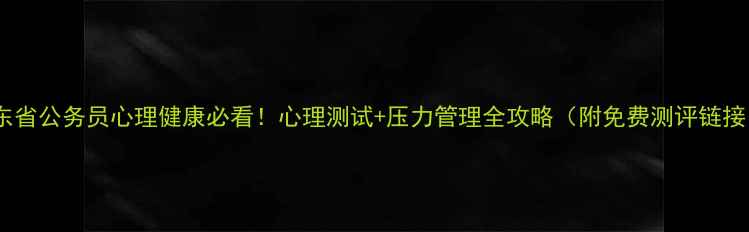 图片 广东省公务员心理健康必看！心理测试+压力管理全攻略（附免费测评链接）2