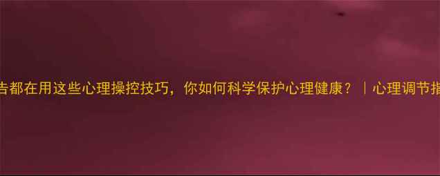 图片 广告都在用这些心理操控技巧，你如何科学保护心理健康？｜心理调节指南