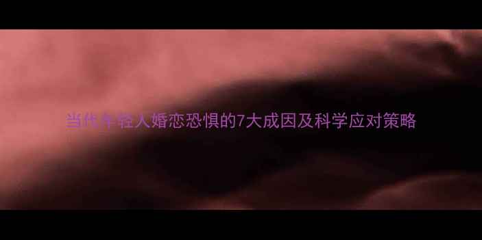 图片 当代年轻人婚恋恐惧的7大成因及科学应对策略