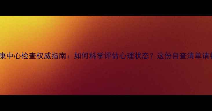 图片 心理健康中心检查权威指南：如何科学评估心理状态？这份自查清单请收好！2