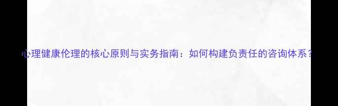 图片 心理健康伦理的核心原则与实务指南：如何构建负责任的咨询体系？