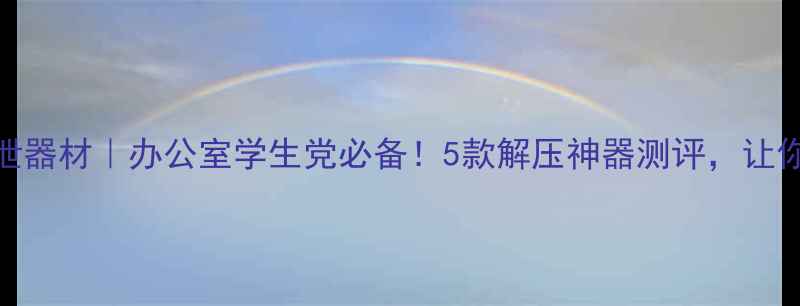 图片 心理健康发泄器材｜办公室学生党必备！5款解压神器测评，让你告别焦虑！