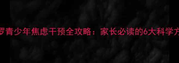 图片 心理健康名师罗青少年焦虑干预全攻略：家长必读的6大科学方法与常见误区