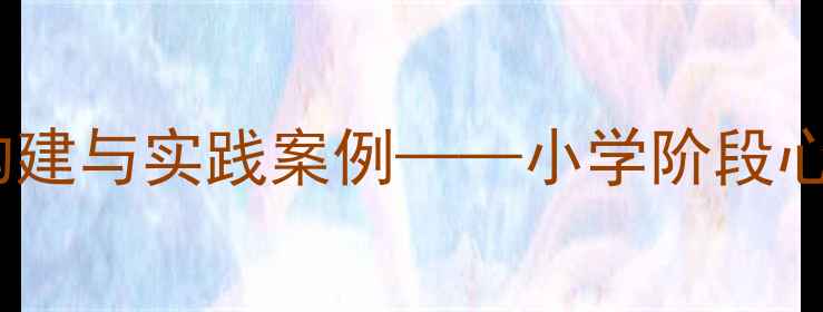 图片 心理健康培训课程体系构建与实践案例——小学阶段心理健康教育实施全攻略2