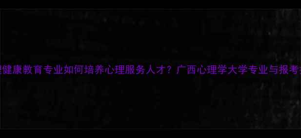 图片 心理健康教育专业如何培养心理服务人才？广西心理学大学专业与报考指南