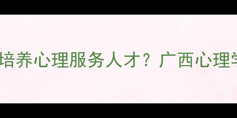 图片 心理健康教育专业如何培养心理服务人才？广西心理学大学专业与报考指南1