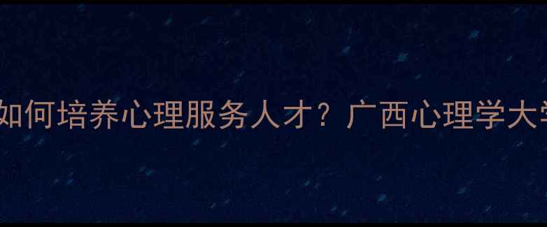 图片 心理健康教育专业如何培养心理服务人才？广西心理学大学专业与报考指南2
