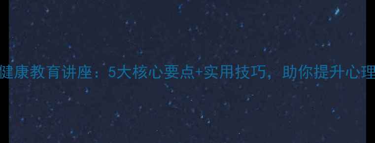 图片 心理健康教育讲座：5大核心要点+实用技巧，助你提升心理韧性