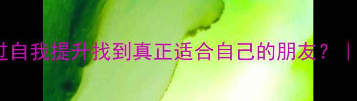 图片 心理健康教育：如何通过自我提升找到真正适合自己的朋友？｜社交技巧+心理成长指南