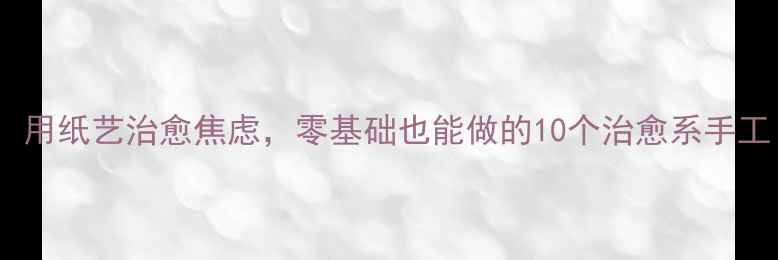 图片 心理健康新趋势：用纸艺治愈焦虑，零基础也能做的10个治愈系手工｜心理疗愈指南2