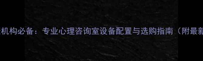 图片 心理健康机构必备：专业心理咨询室设备配置与选购指南（附最新清单）2