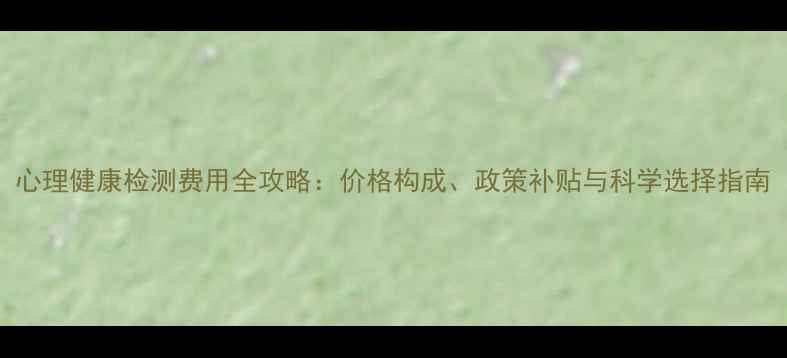 图片 心理健康检测费用全攻略：价格构成、政策补贴与科学选择指南