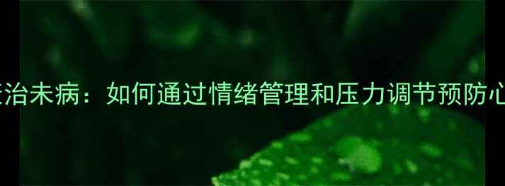 图片 心理健康治未病：如何通过情绪管理和压力调节预防心理疾病1