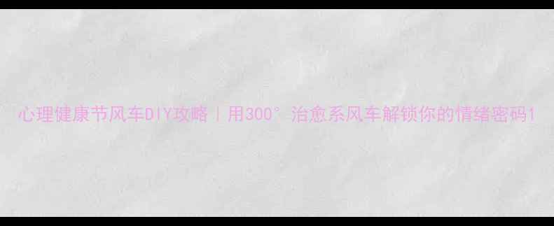 图片 心理健康节风车DIY攻略｜用300°治愈系风车解锁你的情绪密码1