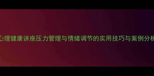 图片 心理健康讲座压力管理与情绪调节的实用技巧与案例分析