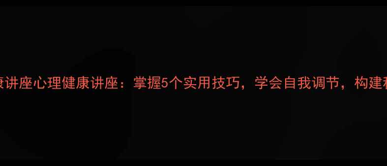 图片 心理健康讲座心理健康讲座：掌握5个实用技巧，学会自我调节，构建积极心态