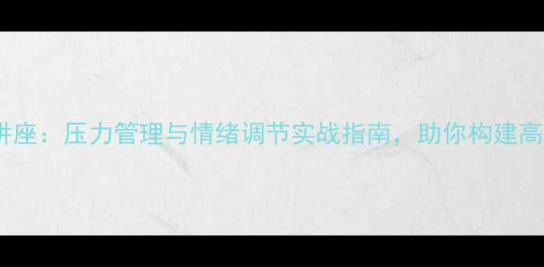 图片 心理健康讲座：压力管理与情绪调节实战指南，助你构建高情商生活2