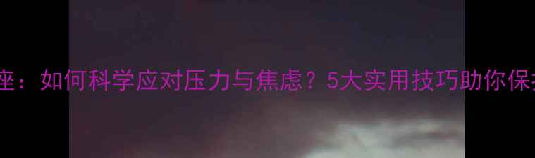 图片 心理健康讲座：如何科学应对压力与焦虑？5大实用技巧助你保持良好心态2