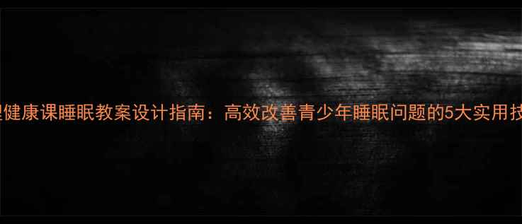 图片 心理健康课睡眠教案设计指南：高效改善青少年睡眠问题的5大实用技巧2