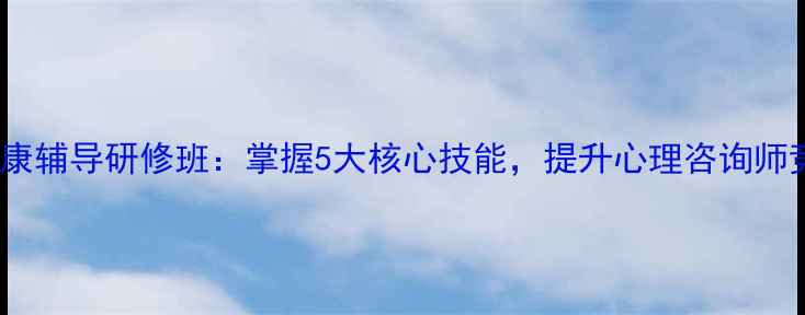 图片 心理健康辅导研修班：掌握5大核心技能，提升心理咨询师竞争力2