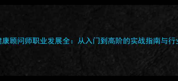 图片 心理健康顾问师职业发展全：从入门到高阶的实战指南与行业趋势