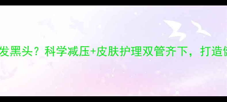 图片 心理压力引发黑头？科学减压+皮肤护理双管齐下，打造健康无瑕肌1